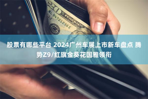 股票有哪些平台 2024广州车展上市新车盘点 腾势Z9/红旗金葵花国雅领衔
