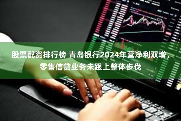 股票配资排行榜 青岛银行2024年营净利双增，零售信贷业务未跟上整体步伐