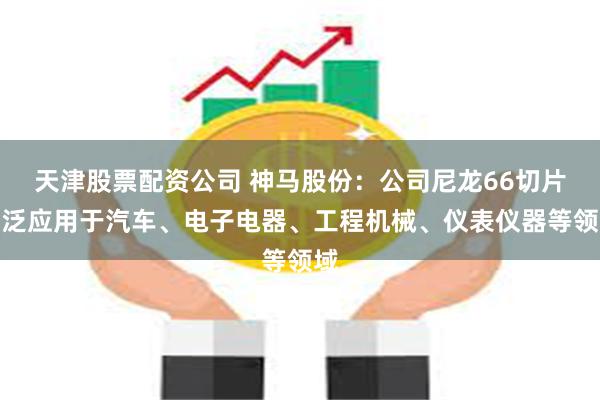 天津股票配资公司 神马股份：公司尼龙66切片广泛应用于汽车、电子电器、工程机械、仪表仪器等领域