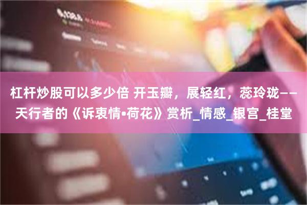 杠杆炒股可以多少倍 开玉瓣，展轻红，蕊玲珑——天行者的《诉衷情•荷花》赏析_情感_银宫_桂堂