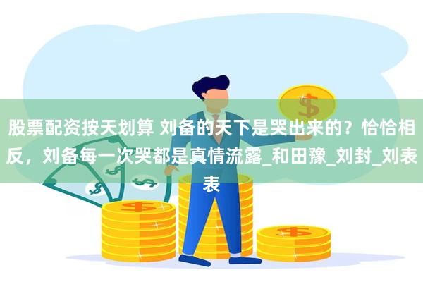 股票配资按天划算 刘备的天下是哭出来的？恰恰相反，刘备每一次哭都是真情流露_和田豫_刘封_刘表