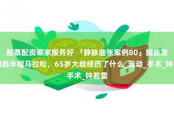股票配资哪家服务好 「静脉曲张案例80」腿胀发沉到跑半程马拉松，65岁大叔经历了什么_运动_手术_钟若雷