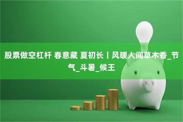 股票做空杠杆 春意藏 夏初长丨风暖人间草木香_节气_斗暑_候王