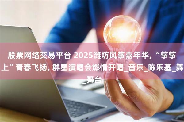 股票网络交易平台 2025潍坊风筝嘉年华, “筝筝日上”青春飞扬, 群星演唱会燃情开唱_音乐_陈乐基_舞台