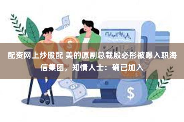 配资网上炒股配 美的原副总裁殷必彤被曝入职海信集团，知情人士：确已加入
