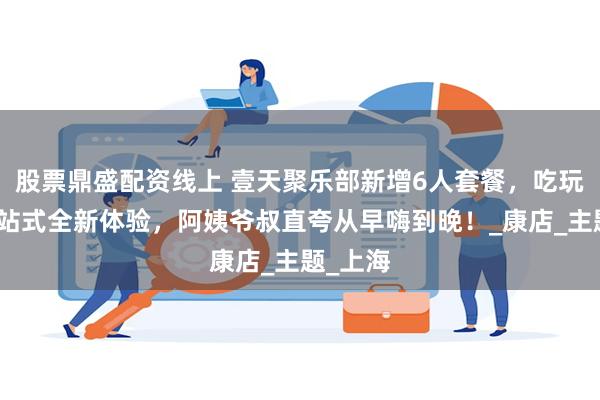 股票鼎盛配资线上 壹天聚乐部新增6人套餐，吃玩拍唱一站式全新体验，阿姨爷叔直夸从早嗨到晚！_康店_主题_上海