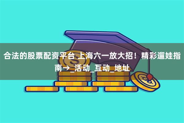 合法的股票配资平台 上海六一放大招！精彩遛娃指南→_活动_互动_地址