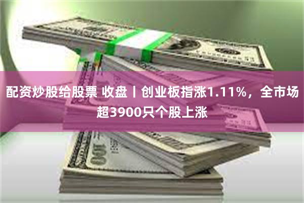 配资炒股给股票 收盘丨创业板指涨1.11%，全市场超3900只个股上涨