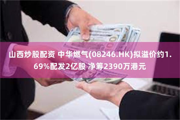 山西炒股配资 中华燃气(08246.HK)拟溢价约1.69%配发2亿股 净筹2390万港元