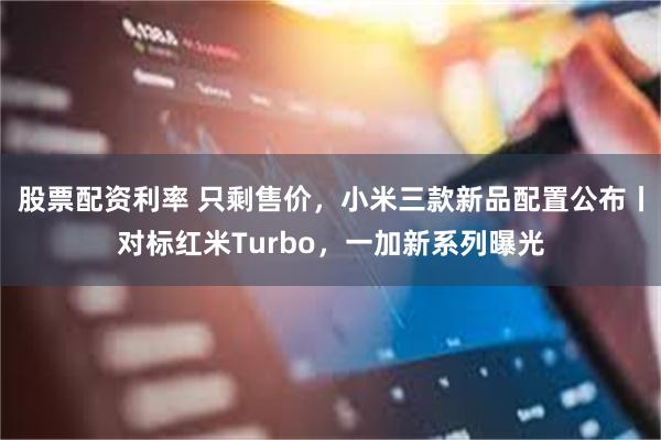 股票配资利率 只剩售价，小米三款新品配置公布丨对标红米Turbo，一加新系列曝光