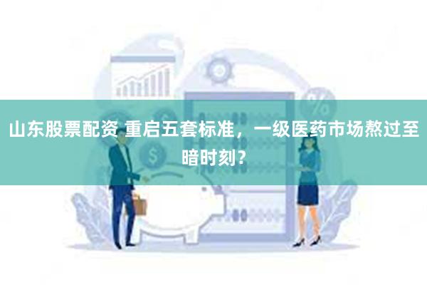山东股票配资 重启五套标准，一级医药市场熬过至暗时刻？