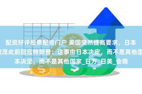配资好评股票配资门户 美国突然提高要求，日本怒了：不谈了！石破茂此前回应特朗普：这事由日本决定，而不是其他国家_日方_日美_会晤