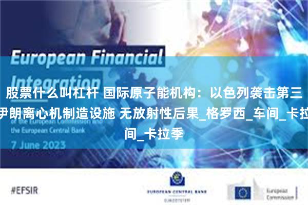 股票什么叫杠杆 国际原子能机构：以色列袭击第三处伊朗离心机制造设施 无放射性后果_格罗西_车间_卡拉季