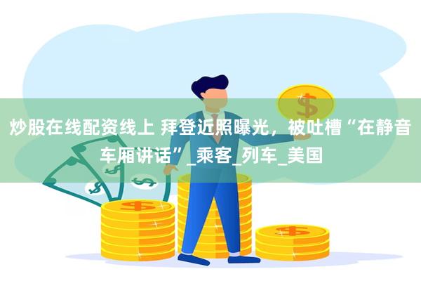 炒股在线配资线上 拜登近照曝光，被吐槽“在静音车厢讲话”_乘客_列车_美国