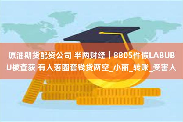 原油期货配资公司 半两财经｜8805件假LABUBU被查获 有人落圈套钱货两空_小丽_转账_受害人