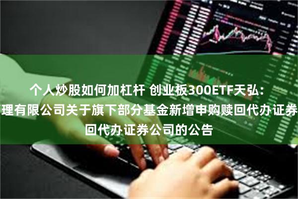 个人炒股如何加杠杆 创业板300ETF天弘: 天弘基金管理有限公司关于旗下部分基金新增申购赎回代办证券公司的公告