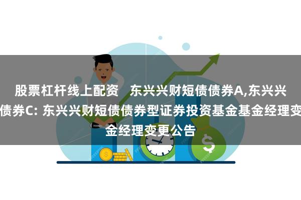 股票杠杆线上配资 东兴兴财短债债券A,东兴兴财短债债券C: 东兴兴财短债债券型证券投资基金基金经理变更公告