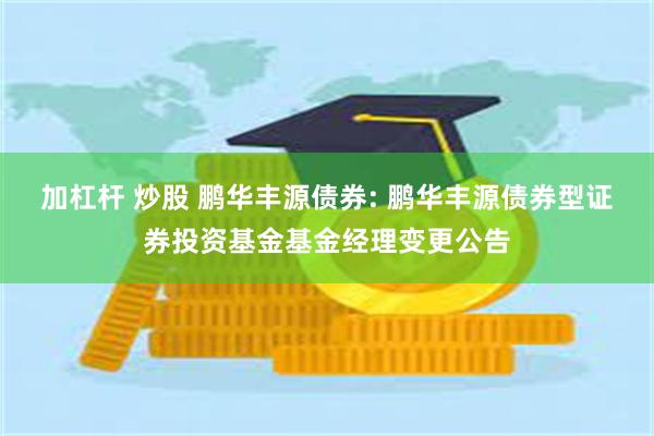 加杠杆 炒股 鹏华丰源债券: 鹏华丰源债券型证券投资基金基金经理变更公告