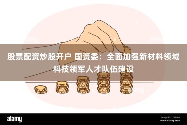 股票配资炒股开户 国资委：全面加强新材料领域科技领军人才队伍建设