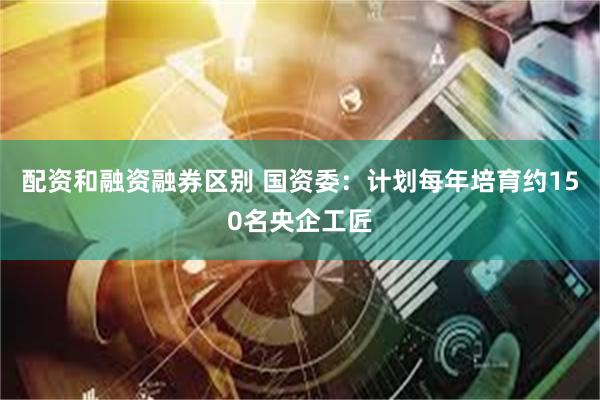 配资和融资融券区别 国资委：计划每年培育约150名央企工匠