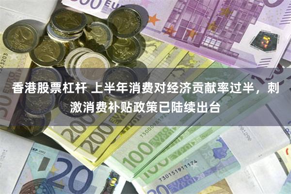 香港股票杠杆 上半年消费对经济贡献率过半，刺激消费补贴政策已陆续出台