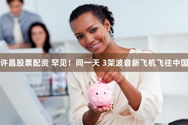 许昌股票配资 罕见！同一天 3架波音新飞机飞往中国