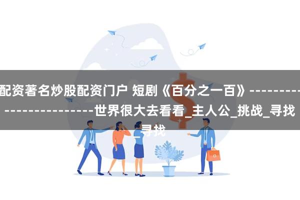 配资著名炒股配资门户 短剧《百分之一百》------------------------世界很大去看看_主人公_挑战_寻找