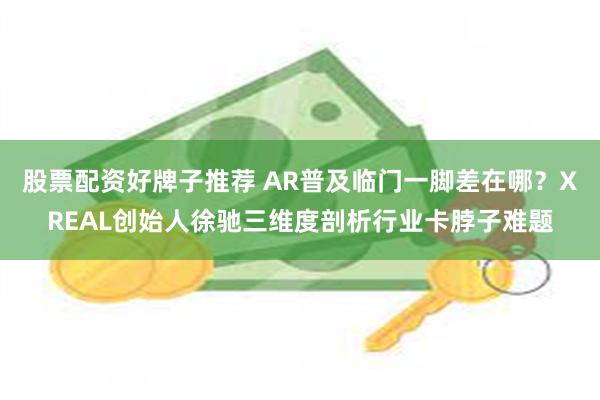 股票配资好牌子推荐 AR普及临门一脚差在哪？XREAL创始人徐驰三维度剖析行业卡脖子难题