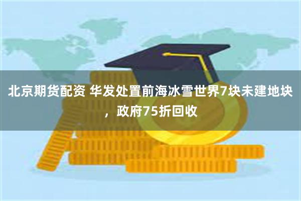 北京期货配资 华发处置前海冰雪世界7块未建地块，政府75折回收