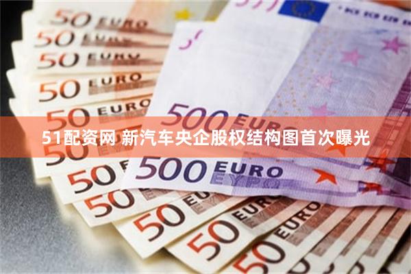 51配资网 新汽车央企股权结构图首次曝光