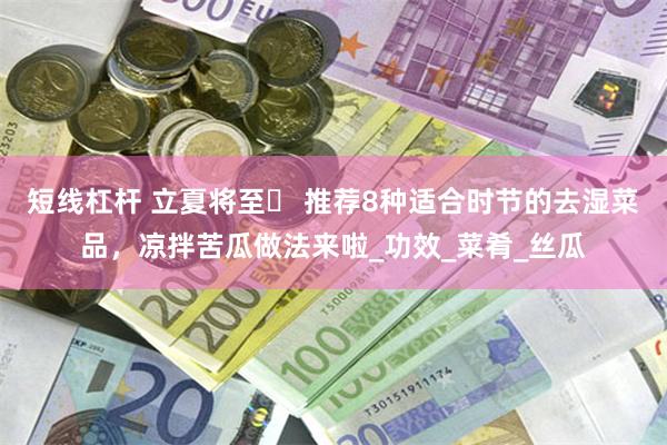 短线杠杆 立夏将至️ 推荐8种适合时节的去湿菜品，凉拌苦瓜做法来啦_功效_菜肴_丝瓜
