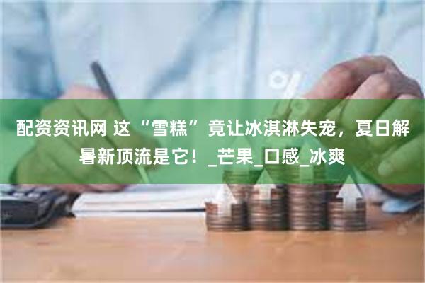 配资资讯网 这 “雪糕” 竟让冰淇淋失宠，夏日解暑新顶流是它！_芒果_口感_冰爽