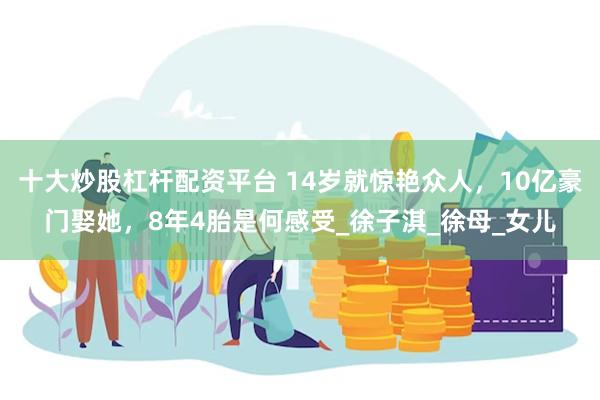 十大炒股杠杆配资平台 14岁就惊艳众人，10亿豪门娶她，8年4胎是何感受_徐子淇_徐母_女儿