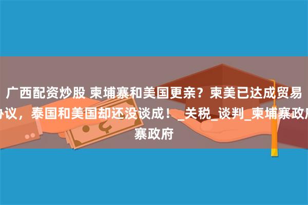 广西配资炒股 柬埔寨和美国更亲？柬美已达成贸易协议，泰国和美国却还没谈成！_关税_谈判_柬埔寨政府