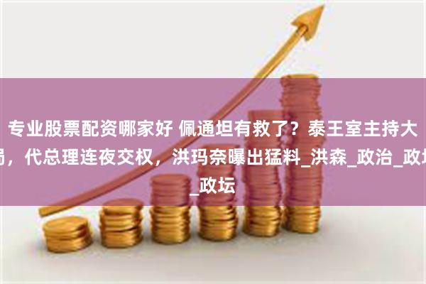 专业股票配资哪家好 佩通坦有救了？泰王室主持大局，代总理连夜交权，洪玛奈曝出猛料_洪森_政治_政坛