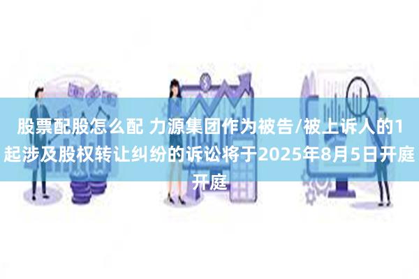 股票配股怎么配 力源集团作为被告/被上诉人的1起涉及股权转让纠纷的诉讼将于2025年8月5日开庭