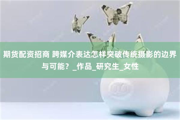 期货配资招商 跨媒介表达怎样突破传统摄影的边界与可能？_作品_研究生_女性