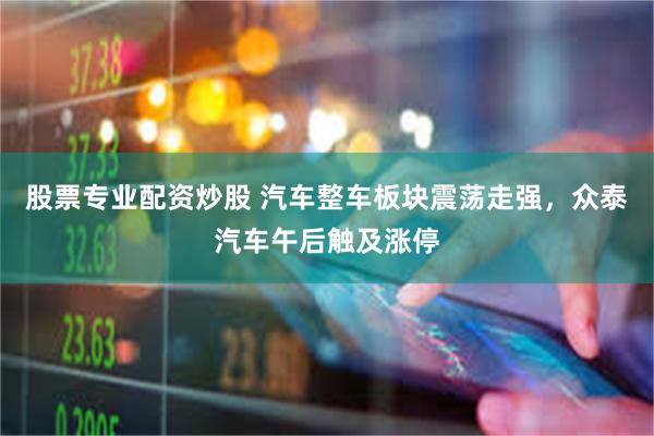 股票专业配资炒股 汽车整车板块震荡走强，众泰汽车午后触及涨停