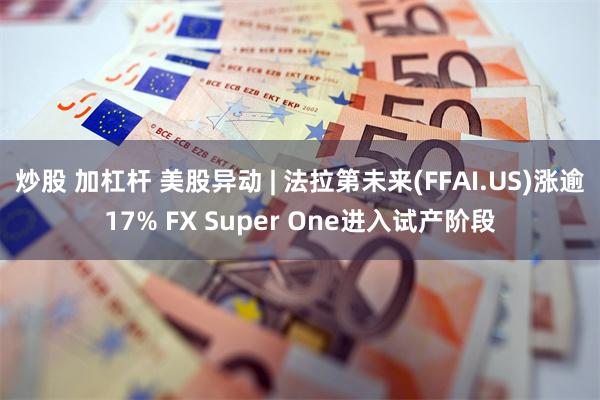 炒股 加杠杆 美股异动 | 法拉第未来(FFAI.US)涨逾17% FX Super One进入试产阶段