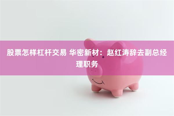 股票怎样杠杆交易 华密新材：赵红涛辞去副总经理职务