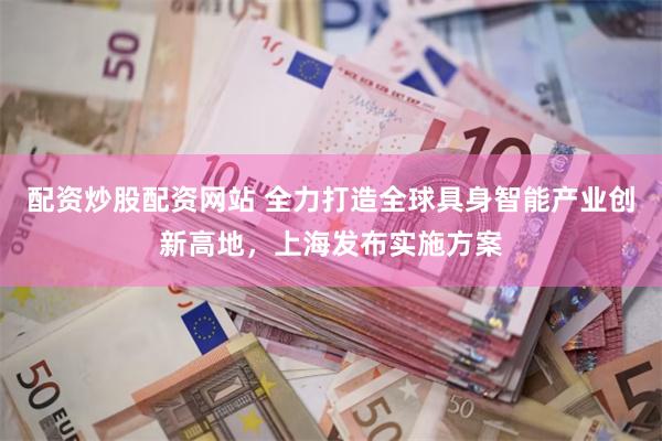 配资炒股配资网站 全力打造全球具身智能产业创新高地，上海发布实施方案