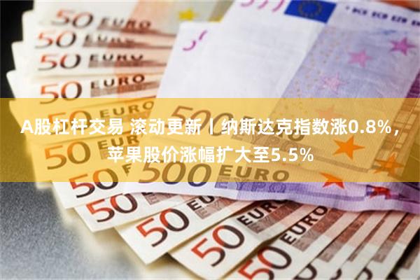 A股杠杆交易 滚动更新丨纳斯达克指数涨0.8%，苹果股价涨幅扩大至5.5%