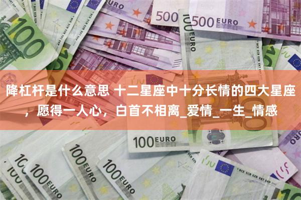降杠杆是什么意思 十二星座中十分长情的四大星座，愿得一人心，白首不相离_爱情_一生_情感
