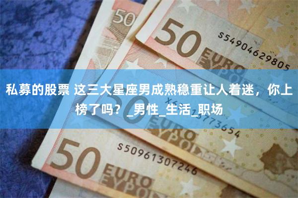 私募的股票 这三大星座男成熟稳重让人着迷，你上榜了吗？_男性_生活_职场