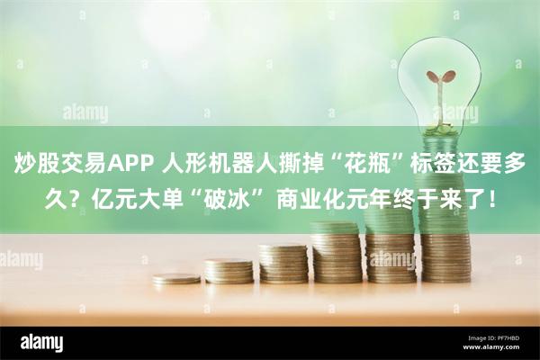 炒股交易APP 人形机器人撕掉“花瓶”标签还要多久？亿元大单“破冰” 商业化元年终于来了！