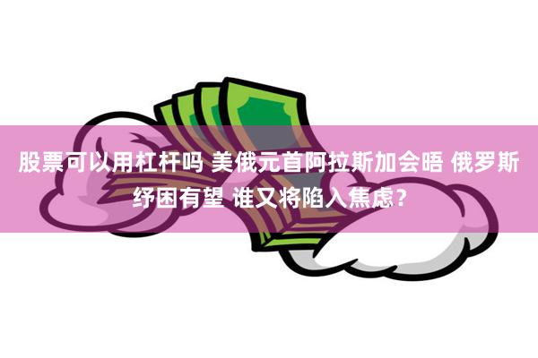 股票可以用杠杆吗 美俄元首阿拉斯加会晤 俄罗斯纾困有望 谁又将陷入焦虑？