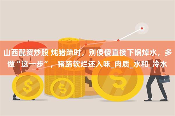 山西配资炒股 炖猪蹄时，别傻傻直接下锅焯水，多做“这一步”，猪蹄软烂还入味_肉质_水和_冷水