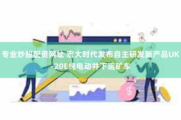 专业炒股配资网址 宏大时代发布自主研发新产品UK-20E纯电动井下运矿车