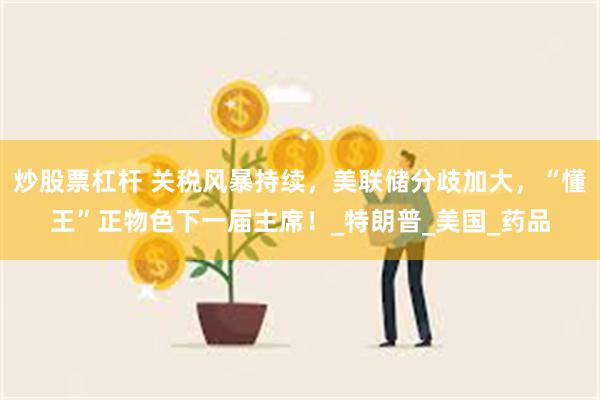 炒股票杠杆 关税风暴持续，美联储分歧加大，“懂王”正物色下一届主席！_特朗普_美国_药品