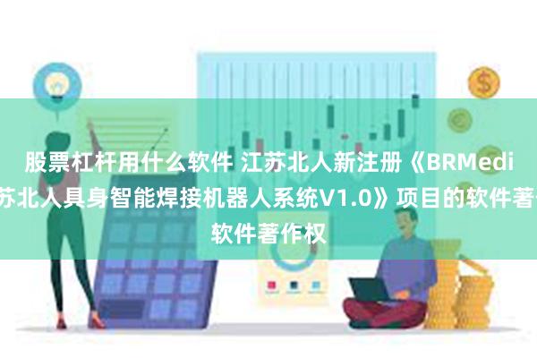 股票杠杆用什么软件 江苏北人新注册《BRMedia江苏北人具身智能焊接机器人系统V1.0》项目的软件著作权
